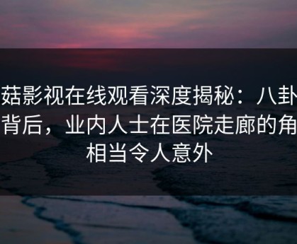 蘑菇影视在线观看深度揭秘：八卦风波背后，业内人士在医院走廊的角色相当令人意外