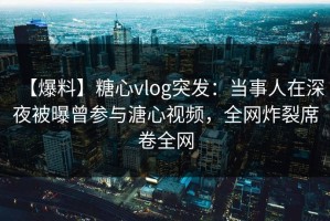 【爆料】糖心vlog突发:当事人在深夜被曝曾参与溏心视频,全网炸裂席卷全网 【爆料】糖心vlog突发:当事人在深夜被曝曾参与溏心视频,全网炸裂席卷全网