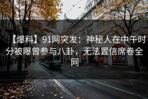 【爆料】91网突发：神秘人在中午时分被曝曾参与八卦，无法置信席卷全网