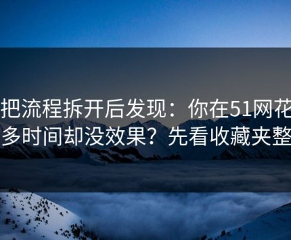 我把流程拆开后发现：你在51网花了很多时间却没效果？先看收藏夹整理