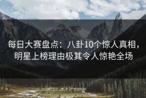 每日大赛盘点：八卦10个惊人真相，明星上榜理由极其令人惊艳全场