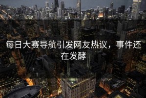 每日大赛导航引发网友热议，事件还在发酵