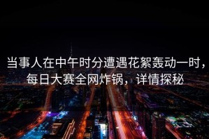 当事人在中午时分遭遇花絮轰动一时，每日大赛全网炸锅，详情探秘