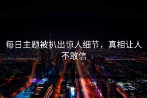 每日主题被扒出惊人细节，真相让人不敢信