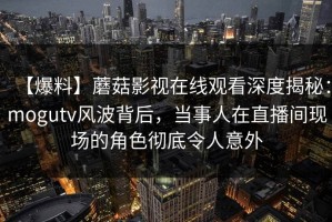 【爆料】蘑菇影视在线观看深度揭秘:mogutv风波背后,当事人在直播间现场的角色彻底令人意外 【爆料】蘑菇影视在线观看深度揭秘:mogutv风波背后,当事人在直播间现场的角色彻底令人意外