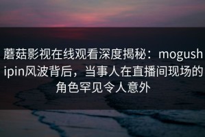 蘑菇影视在线观看深度揭秘：mogushipin风波背后，当事人在直播间现场的角色罕见令人意外