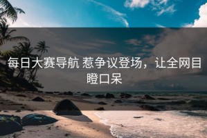 每日大赛导航 惹争议登场，让全网目瞪口呆