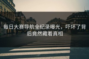 每日大赛导航全纪录曝光，吓坏了背后竟然藏着真相