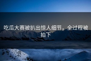 吃瓜大赛被扒出惊人细节，全过程被拍下