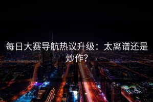 每日大赛导航热议升级：太离谱还是炒作？