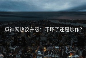 瓜神网热议升级：吓坏了还是炒作？