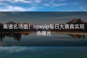 离谱名场面！npxvip每日大赛真实现场曝光