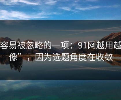 最容易被忽略的一项：91网越用越“像”，因为选题角度在收敛