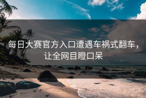 每日大赛官方入口遭遇车祸式翻车，让全网目瞪口呆