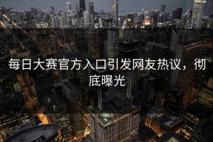 每日大赛官方入口引发网友热议，彻底曝光