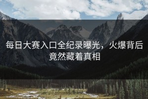 每日大赛入口全纪录曝光，火爆背后竟然藏着真相