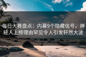 每日大赛盘点：内幕9个隐藏信号，神秘人上榜理由罕见令人引发轩然大波