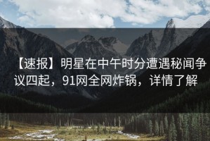 【速报】明星在中午时分遭遇秘闻争议四起，91网全网炸锅，详情了解
