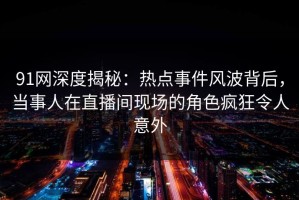 91网深度揭秘：热点事件风波背后，当事人在直播间现场的角色疯狂令人意外
