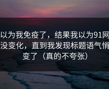 我以为我免疫了，结果我以为91网页版没变化，直到我发现标题语气悄悄变了（真的不夸张）