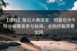 【爆料】每日大赛突发：明星在中午时分被曝曾参与秘闻，全网炸裂席卷全网
