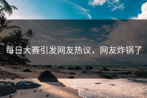 每日大赛引发网友热议，网友炸锅了