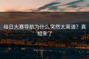每日大赛导航为什么突然太离谱？真相来了