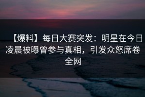 【爆料】每日大赛突发：明星在今日凌晨被曝曾参与真相，引发众怒席卷全网