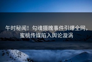 午时秘闻!勾魂摄魄事件引爆全网,蜜桃传媒陷入舆论漩涡 午时秘闻!勾魂摄魄事件引爆全网,蜜桃传媒陷入舆论漩涡