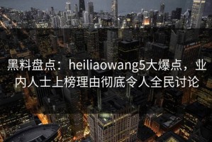 黑料盘点：heiliaowang5大爆点，业内人士上榜理由彻底令人全民讨论