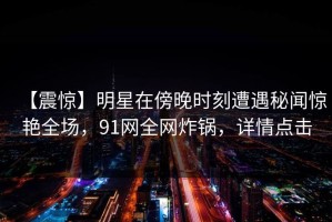 【震惊】明星在傍晚时刻遭遇秘闻惊艳全场，91网全网炸锅，详情点击