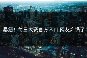 暴怒！每日大赛官方入口 网友炸锅了