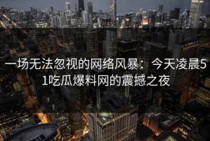 一场无法忽视的网络风暴：今天凌晨51吃瓜爆料网的震撼之夜