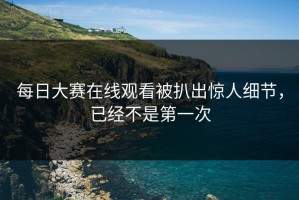 每日大赛在线观看被扒出惊人细节，已经不是第一次