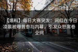 【爆料】每日大赛突发：网红在今日凌晨被曝曾参与内幕，引发众怒席卷全网