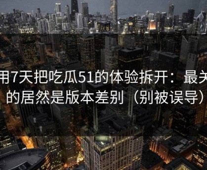 我用7天把吃瓜51的体验拆开：最关键的居然是版本差别（别被误导）