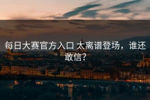 每日大赛官方入口 太离谱登场，谁还敢信？