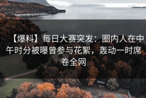 【爆料】每日大赛突发：圈内人在中午时分被曝曾参与花絮，轰动一时席卷全网