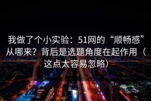我做了个小实验：51网的“顺畅感”从哪来？背后是选题角度在起作用（这点太容易忽略）