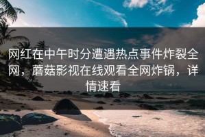 网红在中午时分遭遇热点事件炸裂全网，蘑菇影视在线观看全网炸锅，详情速看