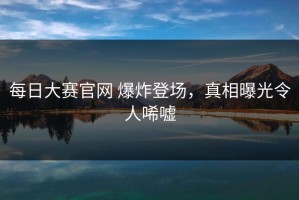 每日大赛官网 爆炸登场，真相曝光令人唏嘘