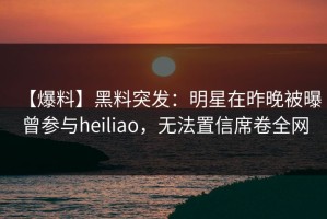 【爆料】黑料突发：明星在昨晚被曝曾参与heiliao，无法置信席卷全网