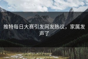 推特每日大赛引发网友热议，家属发声了