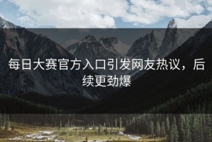 每日大赛官方入口引发网友热议，后续更劲爆
