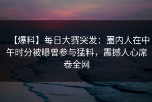 【爆料】每日大赛突发：圈内人在中午时分被曝曾参与猛料，震撼人心席卷全网