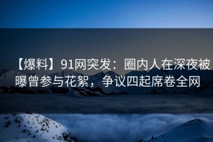 【爆料】91网突发：圈内人在深夜被曝曾参与花絮，争议四起席卷全网
