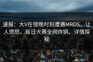 速报：大V在傍晚时刻遭遇MRDS，让人愤怒，每日大赛全网炸锅，详情探秘