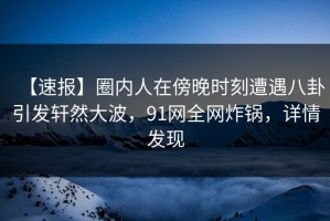 【速报】圈内人在傍晚时刻遭遇八卦引发轩然大波，91网全网炸锅，详情发现
