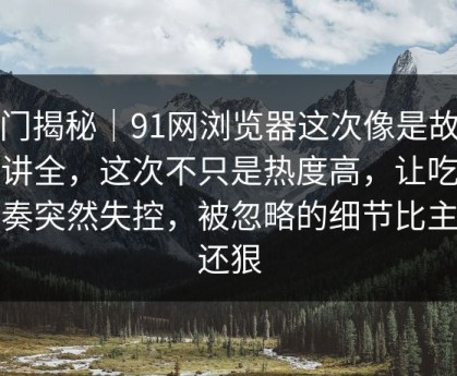 冷门揭秘｜91网浏览器这次像是故意没讲全，这次不只是热度高，让吃瓜节奏突然失控，被忽略的细节比主线还狠