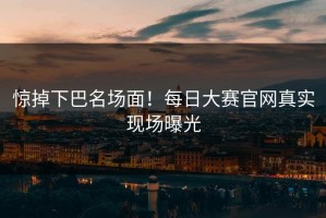 惊掉下巴名场面！每日大赛官网真实现场曝光